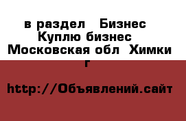  в раздел : Бизнес » Куплю бизнес . Московская обл.,Химки г.